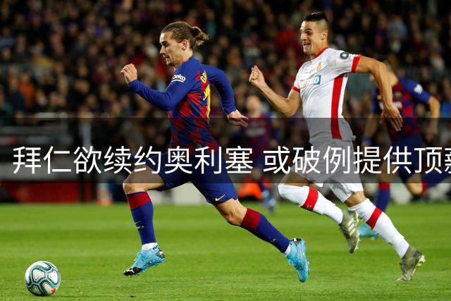 拜仁欲续约奥利塞 或破例提供顶薪及解约条款